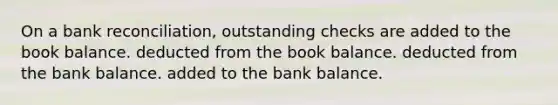 On a bank reconciliation, outstanding checks are added to the book balance. deducted from the book balance. deducted from the bank balance. added to the bank balance.