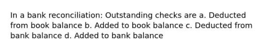 In a bank reconciliation: Outstanding checks are a. Deducted from book balance b. Added to book balance c. Deducted from bank balance d. Added to bank balance