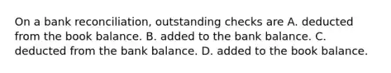 On a bank reconciliation, outstanding checks are A. deducted from the book balance. B. added to the bank balance. C. deducted from the bank balance. D. added to the book balance.