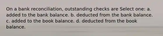 On a bank reconciliation, outstanding checks are Select one: a. added to the bank balance. b. deducted from the bank balance. c. added to the book balance. d. deducted from the book balance.