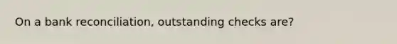 On a <a href='https://www.questionai.com/knowledge/kZ6GRlcQH1-bank-reconciliation' class='anchor-knowledge'>bank reconciliation</a>, outstanding checks are?