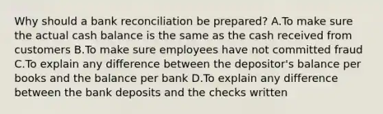 Why should a bank reconciliation be prepared? A.To make sure the actual cash balance is the same as the cash received from customers B.To make sure employees have not committed fraud C.To explain any difference between the depositor's balance per books and the balance per bank D.To explain any difference between the bank deposits and the checks written