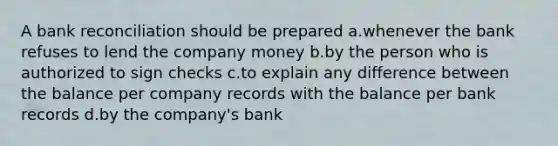 A bank reconciliation should be prepared a.whenever the bank refuses to lend the company money b.by the person who is authorized to sign checks c.to explain any difference between the balance per company records with the balance per bank records d.by the company's bank