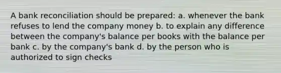 A bank reconciliation should be prepared: a. whenever the bank refuses to lend the company money b. to explain any difference between the company's balance per books with the balance per bank c. by the company's bank d. by the person who is authorized to sign checks