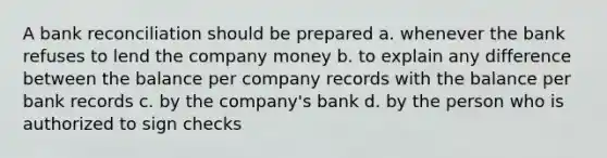 A bank reconciliation should be prepared a. whenever the bank refuses to lend the company money b. to explain any difference between the balance per company records with the balance per bank records c. by the company's bank d. by the person who is authorized to sign checks