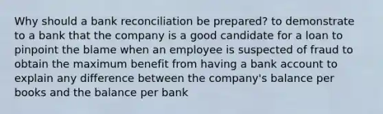 Why should a bank reconciliation be prepared? to demonstrate to a bank that the company is a good candidate for a loan to pinpoint the blame when an employee is suspected of fraud to obtain the maximum benefit from having a bank account to explain any difference between the company's balance per books and the balance per bank