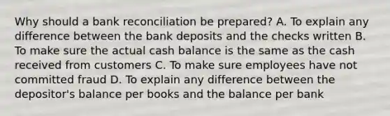 Why should a bank reconciliation be prepared? A. To explain any difference between the bank deposits and the checks written B. To make sure the actual cash balance is the same as the cash received from customers C. To make sure employees have not committed fraud D. To explain any difference between the depositor's balance per books and the balance per bank