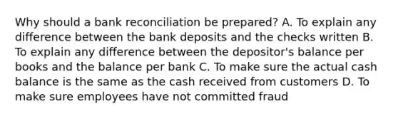 Why should a bank reconciliation be prepared? A. To explain any difference between the bank deposits and the checks written B. To explain any difference between the depositor's balance per books and the balance per bank C. To make sure the actual cash balance is the same as the cash received from customers D. To make sure employees have not committed fraud