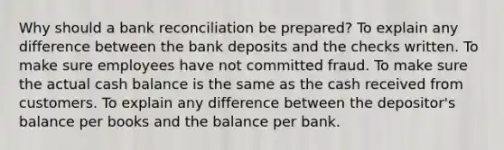 Why should a bank reconciliation be prepared? To explain any difference between the bank deposits and the checks written. To make sure employees have not committed fraud. To make sure the actual cash balance is the same as the cash received from customers. To explain any difference between the depositor's balance per books and the balance per bank.