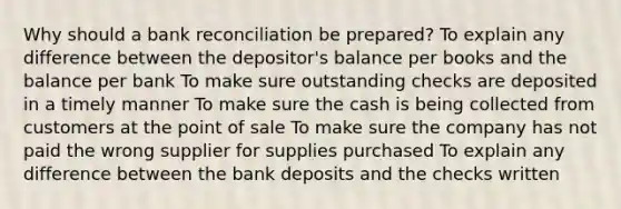 Why should a bank reconciliation be prepared? To explain any difference between the depositor's balance per books and the balance per bank To make sure outstanding checks are deposited in a timely manner To make sure the cash is being collected from customers at the point of sale To make sure the company has not paid the wrong supplier for supplies purchased To explain any difference between the bank deposits and the checks written