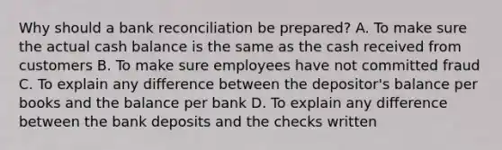 Why should a bank reconciliation be prepared? A. To make sure the actual cash balance is the same as the cash received from customers B. To make sure employees have not committed fraud C. To explain any difference between the depositor's balance per books and the balance per bank D. To explain any difference between the bank deposits and the checks written