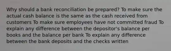 Why should a bank reconciliation be prepared? To make sure the actual cash balance is the same as the cash received from customers To make sure employees have not committed fraud To explain any difference between the depositor's balance per books and the balance per bank To explain any difference between the bank deposits and the checks written