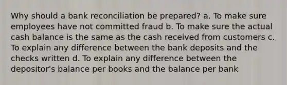 Why should a bank reconciliation be prepared? a. To make sure employees have not committed fraud b. To make sure the actual cash balance is the same as the cash received from customers c. To explain any difference between the bank deposits and the checks written d. To explain any difference between the depositor's balance per books and the balance per bank