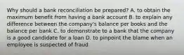 Why should a bank reconciliation be prepared? A. to obtain the maximum benefit from having a bank account B. to explain any difference between the company's balance per books and the balance per bank C. to demonstrate to a bank that the company is a good candidate for a loan D. to pinpoint the blame when an employee is suspected of fraud