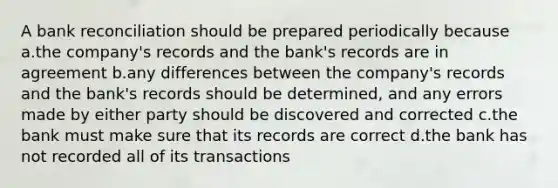 A <a href='https://www.questionai.com/knowledge/kZ6GRlcQH1-bank-reconciliation' class='anchor-knowledge'>bank reconciliation</a> should be prepared periodically because a.the company's records and the bank's records are in agreement b.any differences between the company's records and the bank's records should be determined, and any errors made by either party should be discovered and corrected c.the bank must make sure that its records are correct d.the bank has not recorded all of its transactions