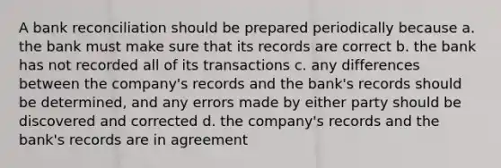 A bank reconciliation should be prepared periodically because a. the bank must make sure that its records are correct b. the bank has not recorded all of its transactions c. any differences between the company's records and the bank's records should be determined, and any errors made by either party should be discovered and corrected d. the company's records and the bank's records are in agreement