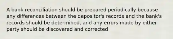 A bank reconciliation should be prepared periodically because any differences between the depositor's records and the bank's records should be determined, and any errors made by either party should be discovered and corrected