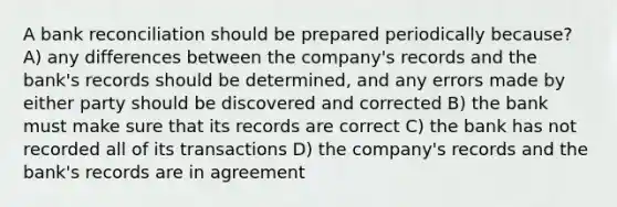 A bank reconciliation should be prepared periodically because? A) any differences between the company's records and the bank's records should be determined, and any errors made by either party should be discovered and corrected B) the bank must make sure that its records are correct C) the bank has not recorded all of its transactions D) the company's records and the bank's records are in agreement