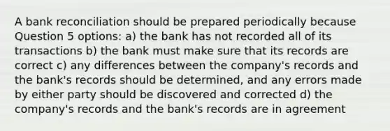 A bank reconciliation should be prepared periodically because Question 5 options: a) the bank has not recorded all of its transactions b) the bank must make sure that its records are correct c) any differences between the company's records and the bank's records should be determined, and any errors made by either party should be discovered and corrected d) the company's records and the bank's records are in agreement