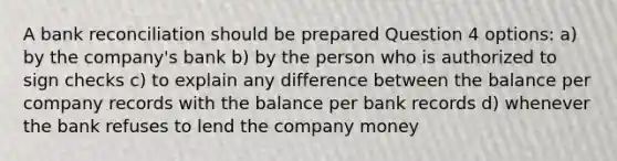 A bank reconciliation should be prepared Question 4 options: a) by the company's bank b) by the person who is authorized to sign checks c) to explain any difference between the balance per company records with the balance per bank records d) whenever the bank refuses to lend the company money