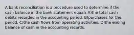 A bank reconciliation is a procedure used to determine if the cash balance in the bank statement equals A)the total cash debits recorded in the accounting period. B)purchases for the period. C)the cash flows from operating activities. D)the ending balance of cash in the accounting records.