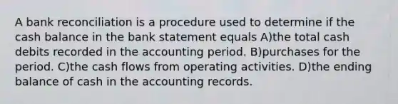 A bank reconciliation is a procedure used to determine if the cash balance in the bank statement equals A)the total cash debits recorded in the accounting period. B)purchases for the period. C)the cash flows from operating activities. D)the ending balance of cash in the accounting records.