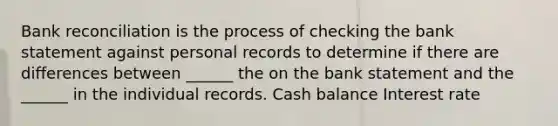 Bank reconciliation is the process of checking the bank statement against personal records to determine if there are differences between ______ the on the bank statement and the ______ in the individual records. Cash balance Interest rate