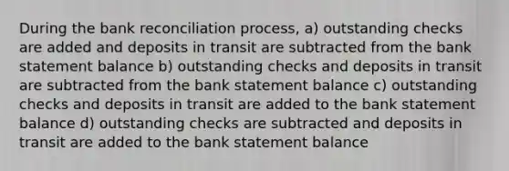 During the <a href='https://www.questionai.com/knowledge/kZ6GRlcQH1-bank-reconciliation' class='anchor-knowledge'>bank reconciliation</a> process, a) outstanding checks are added and deposits in transit are subtracted from the bank statement balance b) outstanding checks and deposits in transit are subtracted from the bank statement balance c) outstanding checks and deposits in transit are added to the bank statement balance d) outstanding checks are subtracted and deposits in transit are added to the bank statement balance