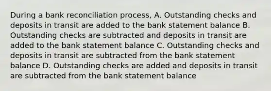 During a bank reconciliation process, A. Outstanding checks and deposits in transit are added to the bank statement balance B. Outstanding checks are subtracted and deposits in transit are added to the bank statement balance C. Outstanding checks and deposits in transit are subtracted from the bank statement balance D. Outstanding checks are added and deposits in transit are subtracted from the bank statement balance