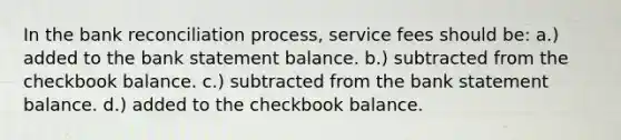 In the bank reconciliation process, service fees should be: a.) added to the bank statement balance. b.) subtracted from the checkbook balance. c.) subtracted from the bank statement balance. d.) added to the checkbook balance.