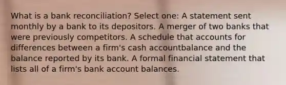 What is a bank reconciliation? Select one: A statement sent monthly by a bank to its depositors. A merger of two banks that were previously competitors. A schedule that accounts for differences between a firm's cash accountbalance and the balance reported by its bank. A formal financial statement that lists all of a firm's bank account balances.