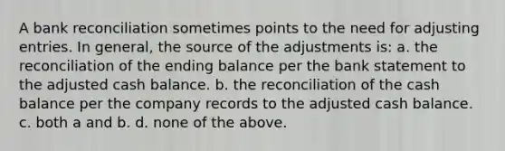 A bank reconciliation sometimes points to the need for adjusting entries. In general, the source of the adjustments is: a. the reconciliation of the ending balance per the bank statement to the adjusted cash balance. b. the reconciliation of the cash balance per the company records to the adjusted cash balance. c. both a and b. d. none of the above.