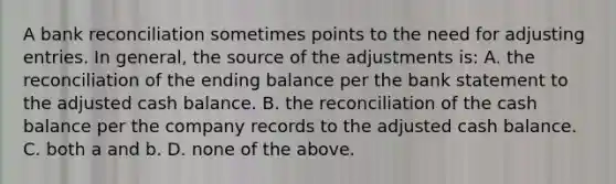 A bank reconciliation sometimes points to the need for adjusting entries. In general, the source of the adjustments is: A. the reconciliation of the ending balance per the bank statement to the adjusted cash balance. B. the reconciliation of the cash balance per the company records to the adjusted cash balance. C. both a and b. D. none of the above.