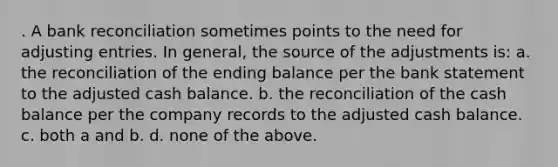 . A bank reconciliation sometimes points to the need for adjusting entries. In general, the source of the adjustments is: a. the reconciliation of the ending balance per the bank statement to the adjusted cash balance. b. the reconciliation of the cash balance per the company records to the adjusted cash balance. c. both a and b. d. none of the above.