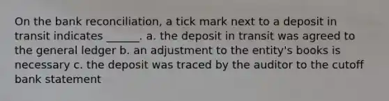 On the <a href='https://www.questionai.com/knowledge/kZ6GRlcQH1-bank-reconciliation' class='anchor-knowledge'>bank reconciliation</a>, a tick mark next to a deposit in transit indicates ______. a. the deposit in transit was agreed to <a href='https://www.questionai.com/knowledge/kdxbifuCZE-the-general-ledger' class='anchor-knowledge'>the general ledger</a> b. an adjustment to the entity's books is necessary c. the deposit was traced by the auditor to the cutoff bank statement