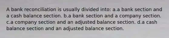 A bank reconciliation is usually divided into: a.a bank section and a cash balance section. b.a bank section and a company section. c.a company section and an adjusted balance section. d.a cash balance section and an adjusted balance section.