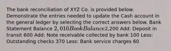 The bank reconciliation of XYZ Co. is provided below. Demonstrate the entries needed to update the Cash account in the general ledger by selecting the correct answers below. Bank Statement Balance 2,010 Book Balance2,200 Add: Deposit in transit 600 Add: Note receivable collected by bank 100 Less: Outstanding checks 370 Less: Bank service charges 60