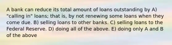 A bank can reduce its total amount of loans outstanding by A) "calling in" loans; that is, by not renewing some loans when they come due. B) selling loans to other banks. C) selling loans to the Federal Reserve. D) doing all of the above. E) doing only A and B of the above