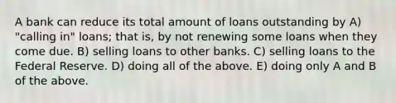 A bank can reduce its total amount of loans outstanding by A) "calling in" loans; that is, by not renewing some loans when they come due. B) selling loans to other banks. C) selling loans to the Federal Reserve. D) doing all of the above. E) doing only A and B of the above.