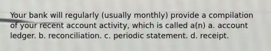 Your bank will regularly (usually monthly) provide a compilation of your recent account activity, which is called a(n) a. account ledger. b. reconciliation. c. periodic statement. d. receipt.