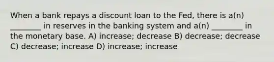 When a bank repays a discount loan to the Fed, there is a(n) ________ in reserves in the banking system and a(n) ________ in the monetary base. A) increase; decrease B) decrease; decrease C) decrease; increase D) increase; increase