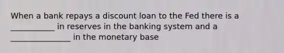 When a bank repays a discount loan to the Fed there is a ___________ in reserves in the banking system and a _______________ in the monetary base