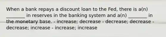 When a bank repays a discount loan to the Fed, there is a(n) ________ in reserves in the banking system and a(n) ________ in the monetary base. - increase; decrease - decrease; decrease - decrease; increase - increase; increase