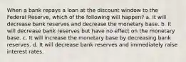 When a bank repays a loan at the discount window to the Federal Reserve, which of the following will happen? a. It will decrease bank reserves and decrease the monetary base. b. It will decrease bank reserves but have no effect on the monetary base. c. It will increase the monetary base by decreasing bank reserves. d. It will decrease bank reserves and immediately raise interest rates.