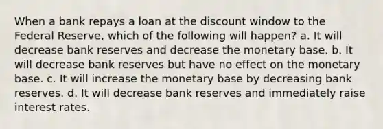 When a bank repays a loan at the discount window to the Federal Reserve, which of the following will happen? a. It will decrease bank reserves and decrease the monetary base. b. It will decrease bank reserves but have no effect on the monetary base. c. It will increase the monetary base by decreasing bank reserves. d. It will decrease bank reserves and immediately raise interest rates.