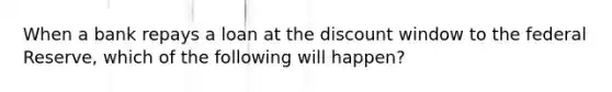 When a bank repays a loan at the discount window to the federal Reserve, which of the following will happen?