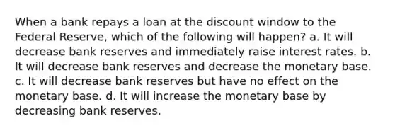 When a bank repays a loan at the discount window to the Federal Reserve, which of the following will happen? a. It will decrease bank reserves and immediately raise interest rates. b. It will decrease bank reserves and decrease the monetary base. c. It will decrease bank reserves but have no effect on the monetary base. d. It will increase the monetary base by decreasing bank reserves.