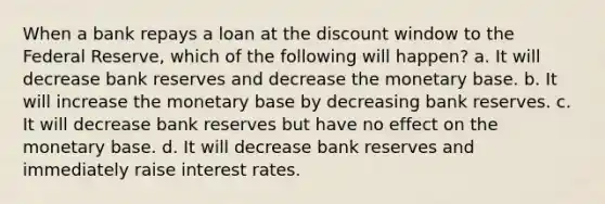 When a bank repays a loan at the discount window to the Federal Reserve, which of the following will happen? a. It will decrease bank reserves and decrease the monetary base. b. It will increase the monetary base by decreasing bank reserves. c. It will decrease bank reserves but have no effect on the monetary base. d. It will decrease bank reserves and immediately raise interest rates.