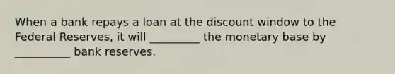 When a bank repays a loan at the discount window to the Federal Reserves, it will _________ the monetary base by __________ bank reserves.