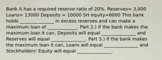 Bank A has a required reserve ratio of 20%. Reserves= 3,000 Loans= 13000 Deposits = 10000 SH equity=6000 This bank holds _______________ in excess reserves and can make a maximum loan of _____________. Part 2.) If the bank makes the maximum loan it can, Deposits will equal _______________ and Reserves will equal _______________. Part 3.) If the bank makes the maximum loan it can, Loans will equal _______________ and Stockholders' Equity will equal _______________.